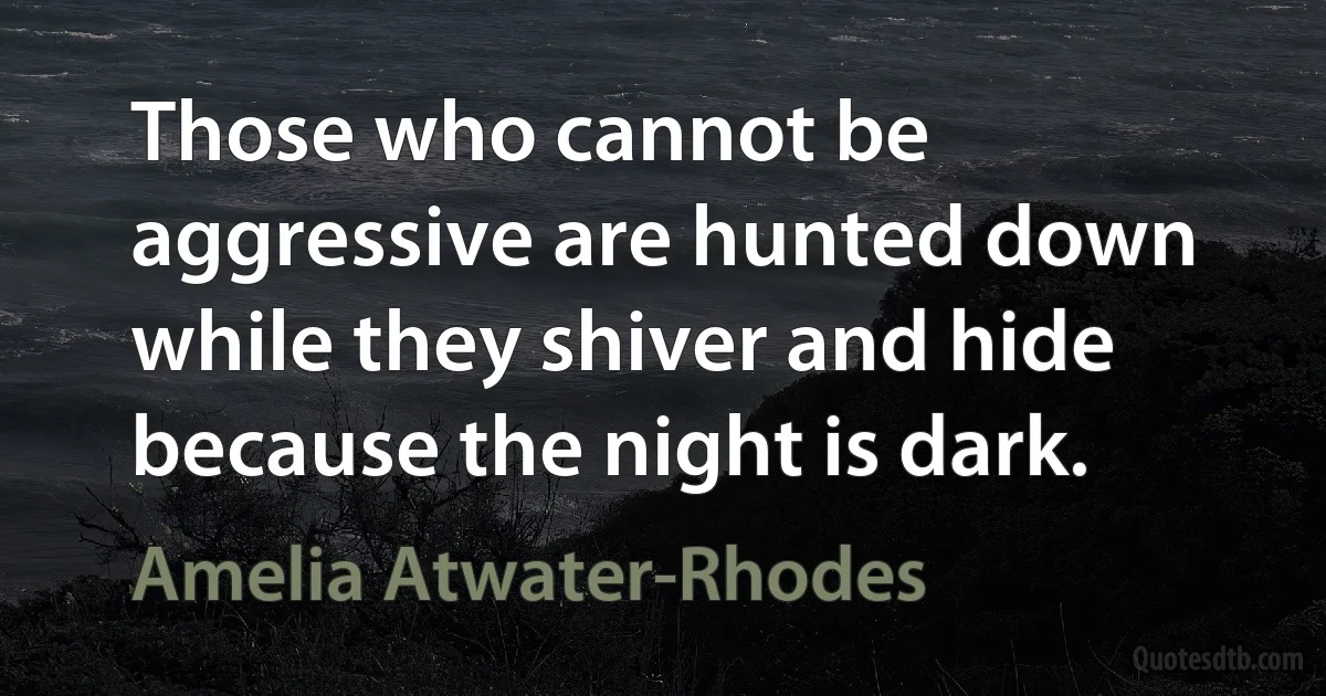 Those who cannot be aggressive are hunted down while they shiver and hide because the night is dark. (Amelia Atwater-Rhodes)