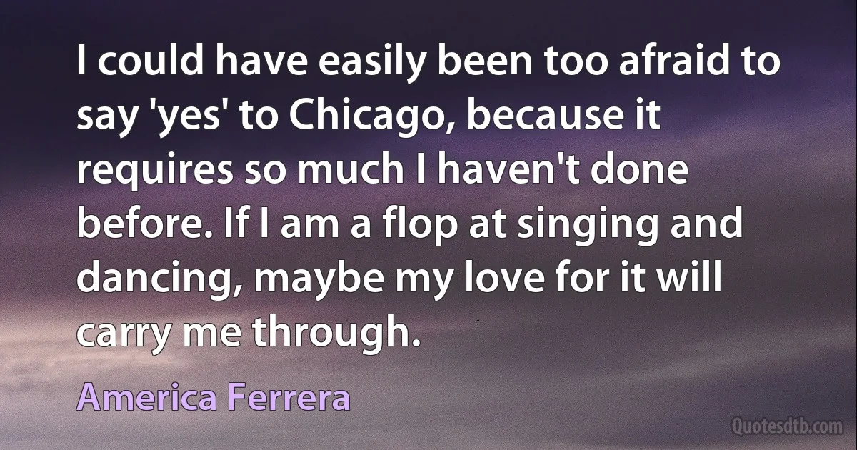 I could have easily been too afraid to say 'yes' to Chicago, because it requires so much I haven't done before. If I am a flop at singing and dancing, maybe my love for it will carry me through. (America Ferrera)