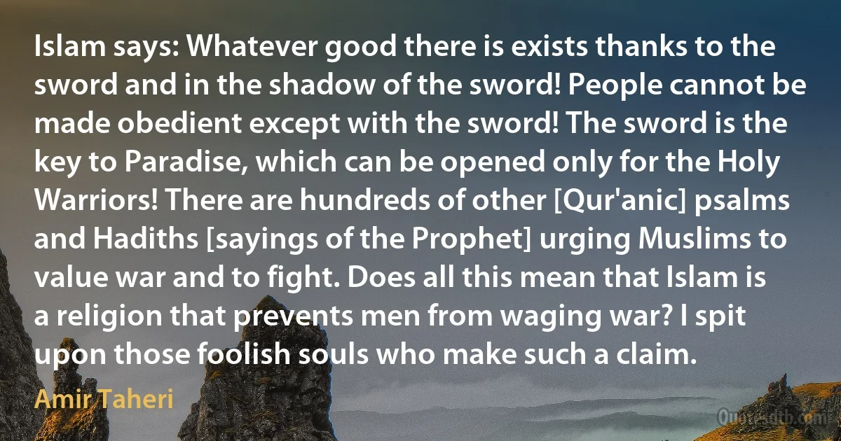 Islam says: Whatever good there is exists thanks to the sword and in the shadow of the sword! People cannot be made obedient except with the sword! The sword is the key to Paradise, which can be opened only for the Holy Warriors! There are hundreds of other [Qur'anic] psalms and Hadiths [sayings of the Prophet] urging Muslims to value war and to fight. Does all this mean that Islam is a religion that prevents men from waging war? I spit upon those foolish souls who make such a claim. (Amir Taheri)