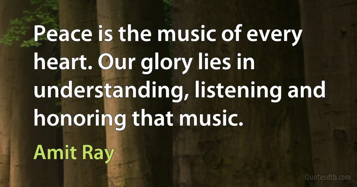 Peace is the music of every heart. Our glory lies in understanding, listening and honoring that music. (Amit Ray)