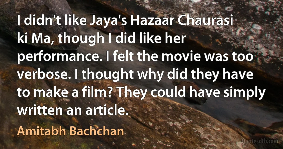 I didn't like Jaya's Hazaar Chaurasi ki Ma, though I did like her performance. I felt the movie was too verbose. I thought why did they have to make a film? They could have simply written an article. (Amitabh Bachchan)