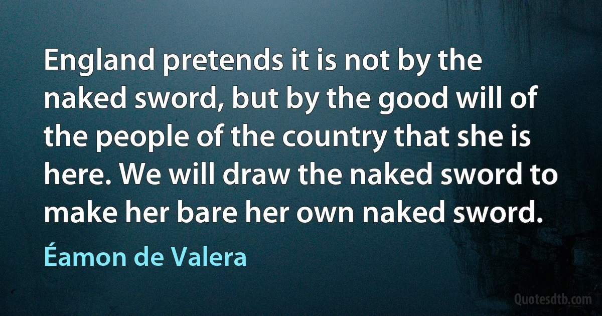 England pretends it is not by the naked sword, but by the good will of the people of the country that she is here. We will draw the naked sword to make her bare her own naked sword. (Éamon de Valera)