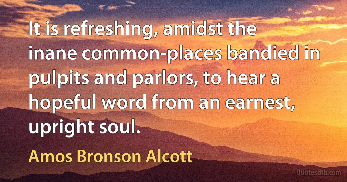 It is refreshing, amidst the inane common-places bandied in pulpits and parlors, to hear a hopeful word from an earnest, upright soul. (Amos Bronson Alcott)