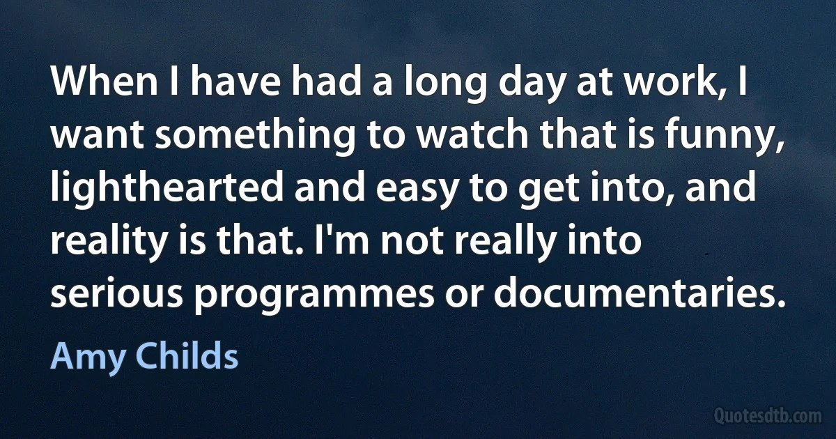 When I have had a long day at work, I want something to watch that is funny, lighthearted and easy to get into, and reality is that. I'm not really into serious programmes or documentaries. (Amy Childs)