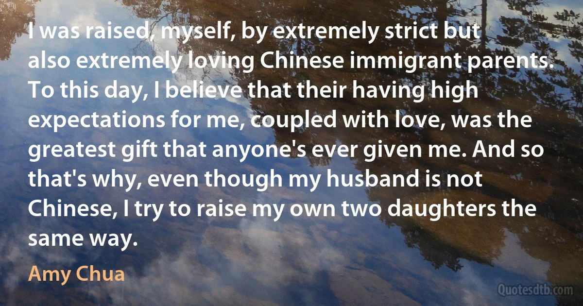 I was raised, myself, by extremely strict but also extremely loving Chinese immigrant parents. To this day, I believe that their having high expectations for me, coupled with love, was the greatest gift that anyone's ever given me. And so that's why, even though my husband is not Chinese, I try to raise my own two daughters the same way. (Amy Chua)