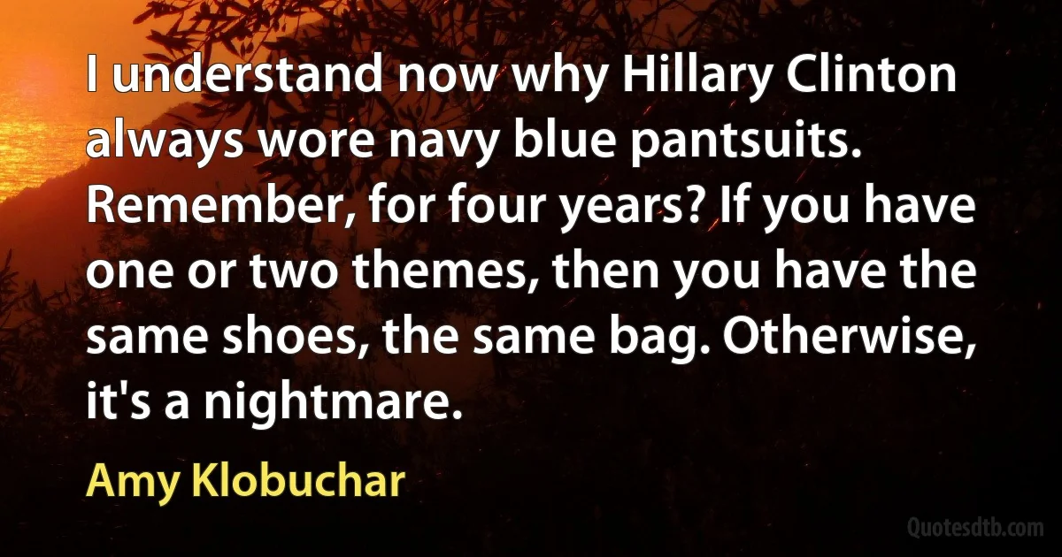 I understand now why Hillary Clinton always wore navy blue pantsuits. Remember, for four years? If you have one or two themes, then you have the same shoes, the same bag. Otherwise, it's a nightmare. (Amy Klobuchar)