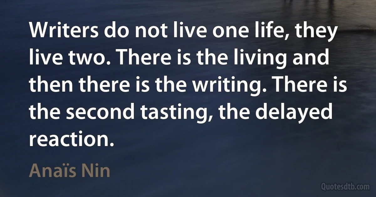 Writers do not live one life, they live two. There is the living and then there is the writing. There is the second tasting, the delayed reaction. (Anaïs Nin)