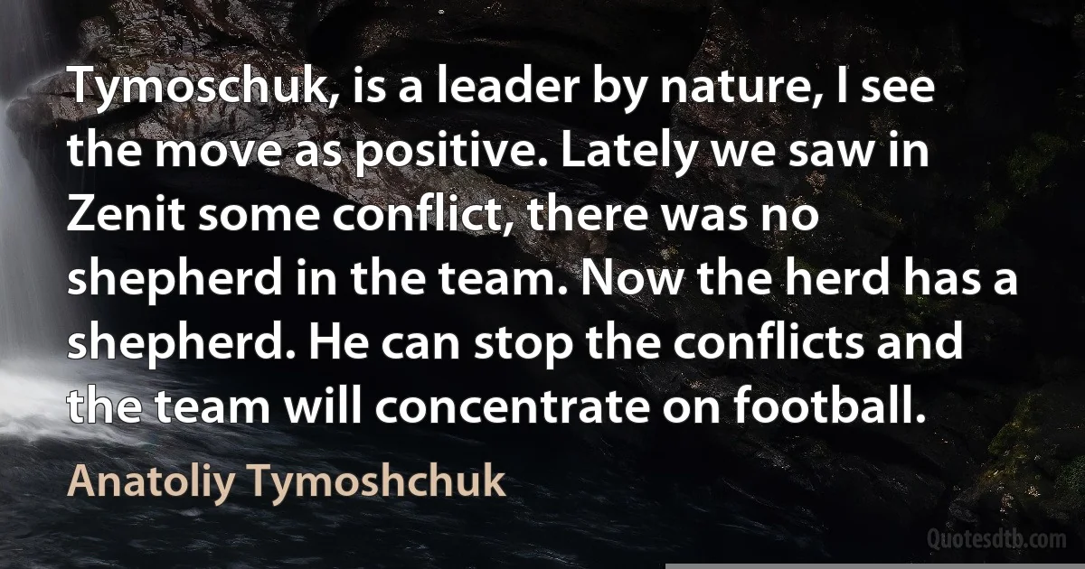 Tymoschuk, is a leader by nature, I see the move as positive. Lately we saw in Zenit some conflict, there was no shepherd in the team. Now the herd has a shepherd. He can stop the conflicts and the team will concentrate on football. (Anatoliy Tymoshchuk)