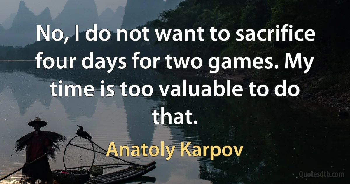 No, I do not want to sacrifice four days for two games. My time is too valuable to do that. (Anatoly Karpov)