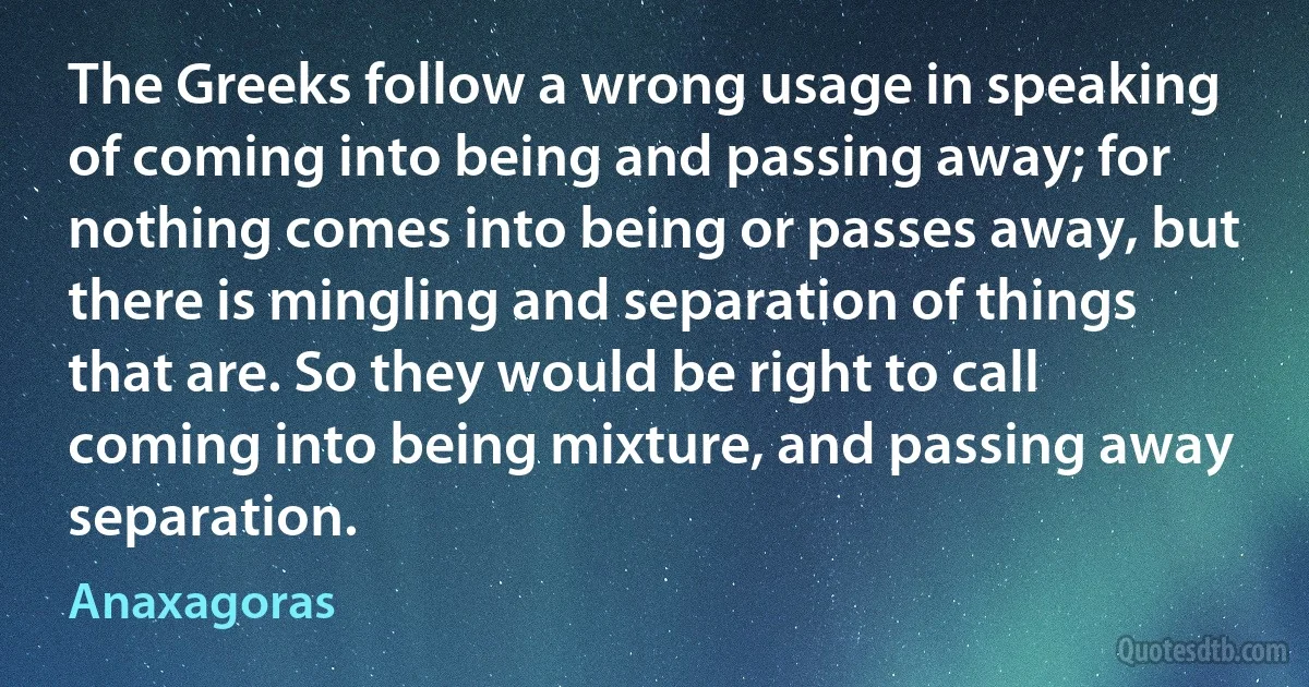 The Greeks follow a wrong usage in speaking of coming into being and passing away; for nothing comes into being or passes away, but there is mingling and separation of things that are. So they would be right to call coming into being mixture, and passing away separation. (Anaxagoras)