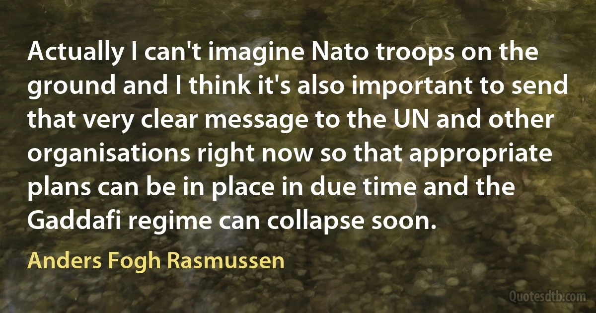 Actually I can't imagine Nato troops on the ground and I think it's also important to send that very clear message to the UN and other organisations right now so that appropriate plans can be in place in due time and the Gaddafi regime can collapse soon. (Anders Fogh Rasmussen)