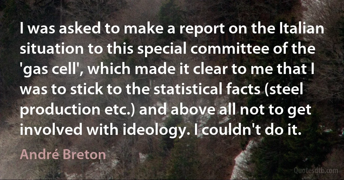 I was asked to make a report on the Italian situation to this special committee of the 'gas cell', which made it clear to me that I was to stick to the statistical facts (steel production etc.) and above all not to get involved with ideology. I couldn't do it. (André Breton)