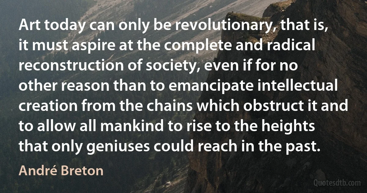 Art today can only be revolutionary, that is, it must aspire at the complete and radical reconstruction of society, even if for no other reason than to emancipate intellectual creation from the chains which obstruct it and to allow all mankind to rise to the heights that only geniuses could reach in the past. (André Breton)