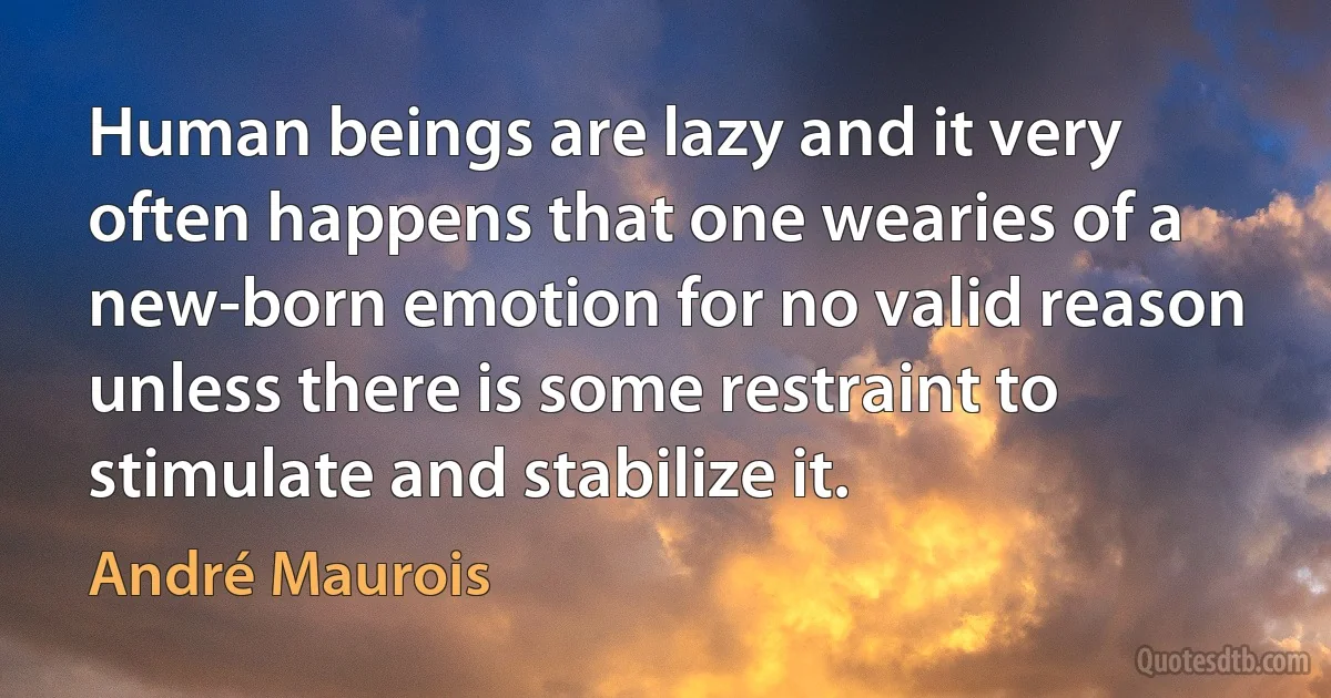 Human beings are lazy and it very often happens that one wearies of a new-born emotion for no valid reason unless there is some restraint to stimulate and stabilize it. (André Maurois)