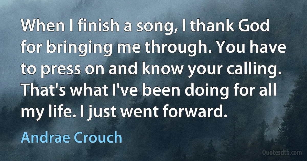 When I finish a song, I thank God for bringing me through. You have to press on and know your calling. That's what I've been doing for all my life. I just went forward. (Andrae Crouch)