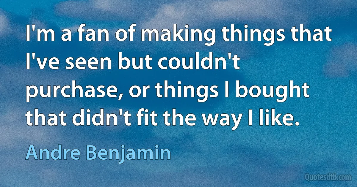 I'm a fan of making things that I've seen but couldn't purchase, or things I bought that didn't fit the way I like. (Andre Benjamin)