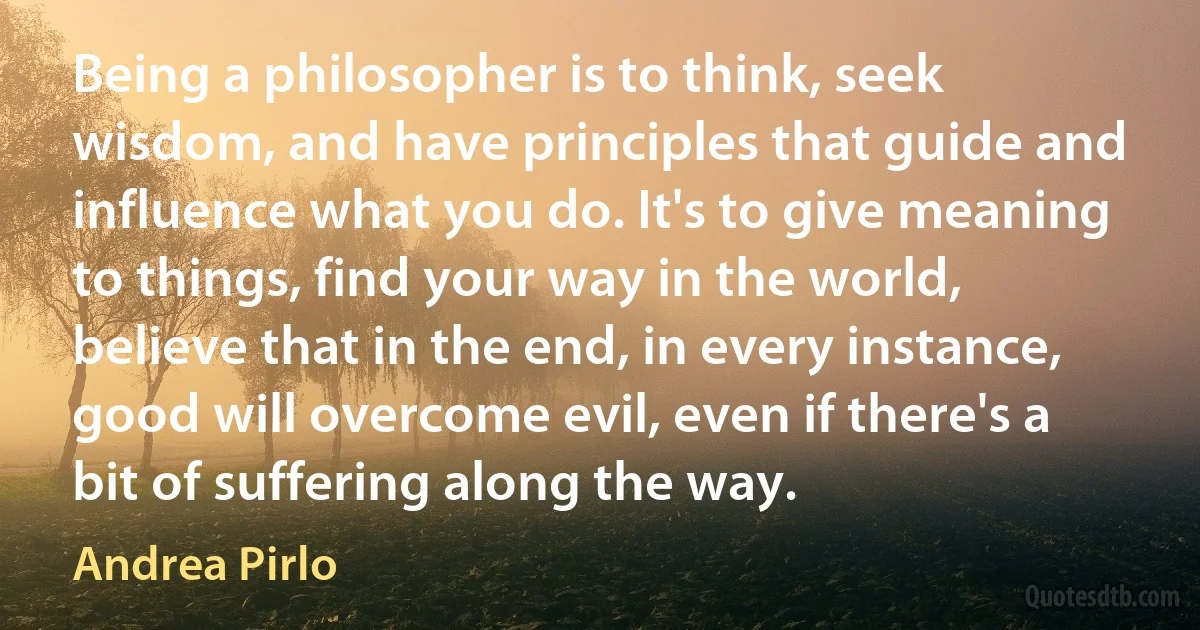 Being a philosopher is to think, seek wisdom, and have principles that guide and influence what you do. It's to give meaning to things, find your way in the world, believe that in the end, in every instance, good will overcome evil, even if there's a bit of suffering along the way. (Andrea Pirlo)