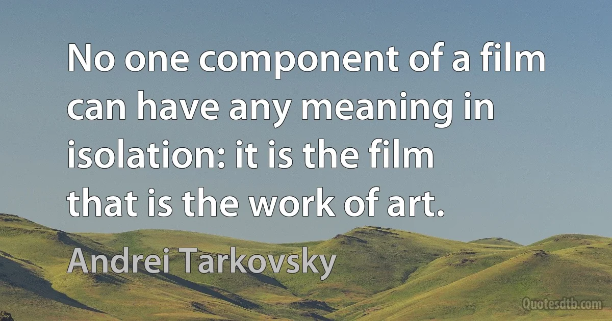 No one component of a film can have any meaning in isolation: it is the film that is the work of art. (Andrei Tarkovsky)