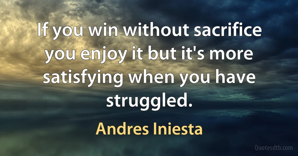 If you win without sacrifice you enjoy it but it's more satisfying when you have struggled. (Andres Iniesta)