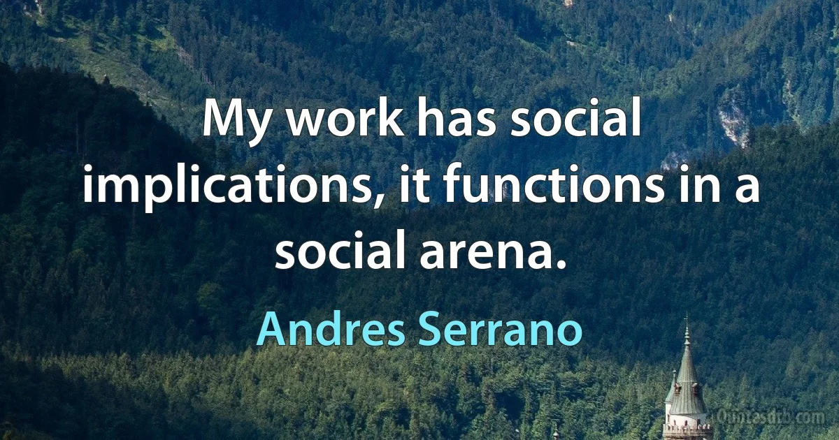 My work has social implications, it functions in a social arena. (Andres Serrano)