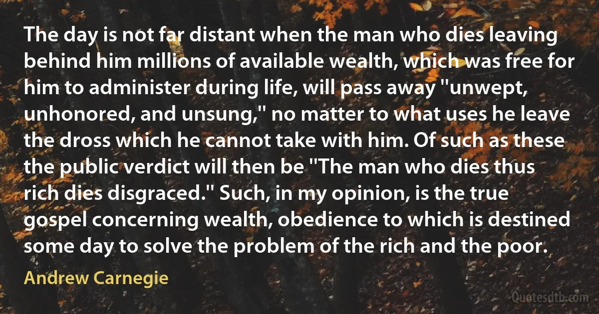 The day is not far distant when the man who dies leaving behind him millions of available wealth, which was free for him to administer during life, will pass away ''unwept, unhonored, and unsung,'' no matter to what uses he leave the dross which he cannot take with him. Of such as these the public verdict will then be ''The man who dies thus rich dies disgraced.'' Such, in my opinion, is the true gospel concerning wealth, obedience to which is destined some day to solve the problem of the rich and the poor. (Andrew Carnegie)