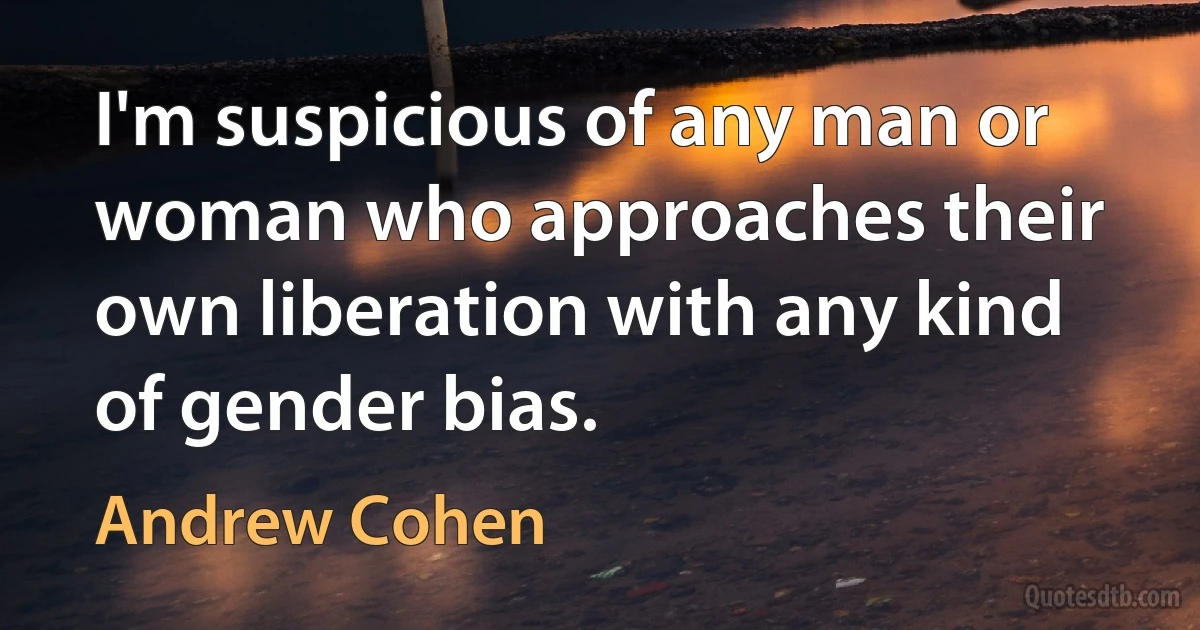 I'm suspicious of any man or woman who approaches their own liberation with any kind of gender bias. (Andrew Cohen)