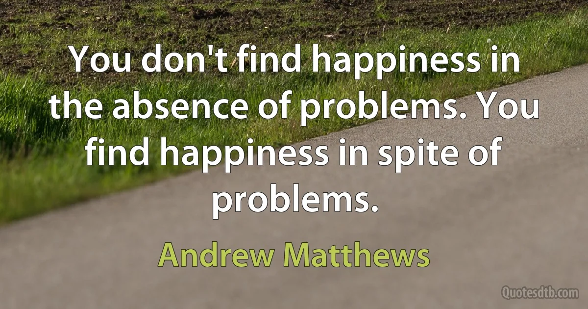 You don't find happiness in the absence of problems. You find happiness in spite of problems. (Andrew Matthews)