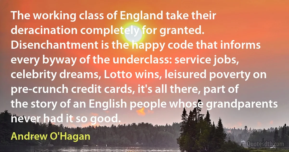 The working class of England take their deracination completely for granted. Disenchantment is the happy code that informs every byway of the underclass: service jobs, celebrity dreams, Lotto wins, leisured poverty on pre-crunch credit cards, it's all there, part of the story of an English people whose grandparents never had it so good. (Andrew O'Hagan)