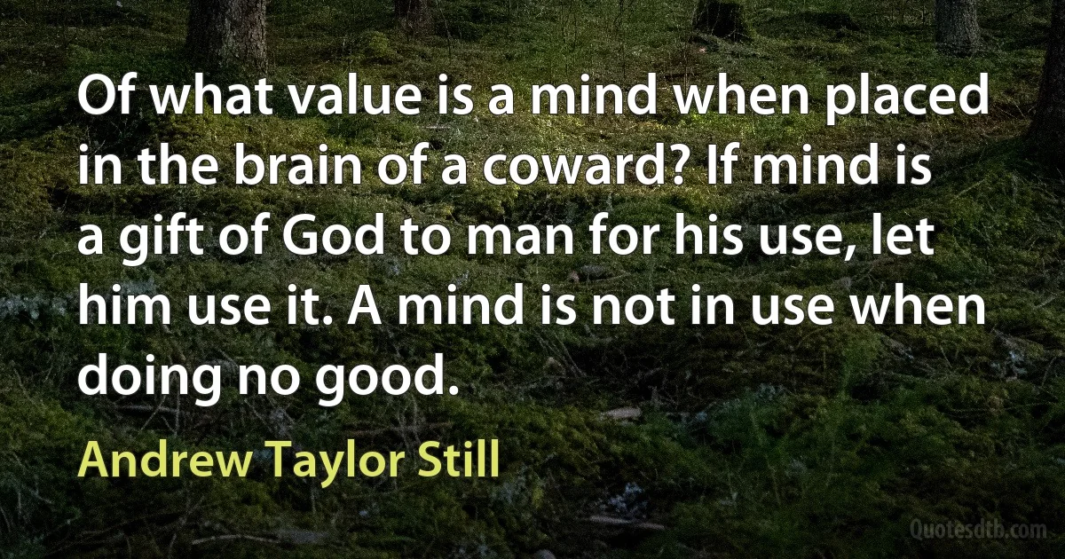 Of what value is a mind when placed in the brain of a coward? If mind is a gift of God to man for his use, let him use it. A mind is not in use when doing no good. (Andrew Taylor Still)