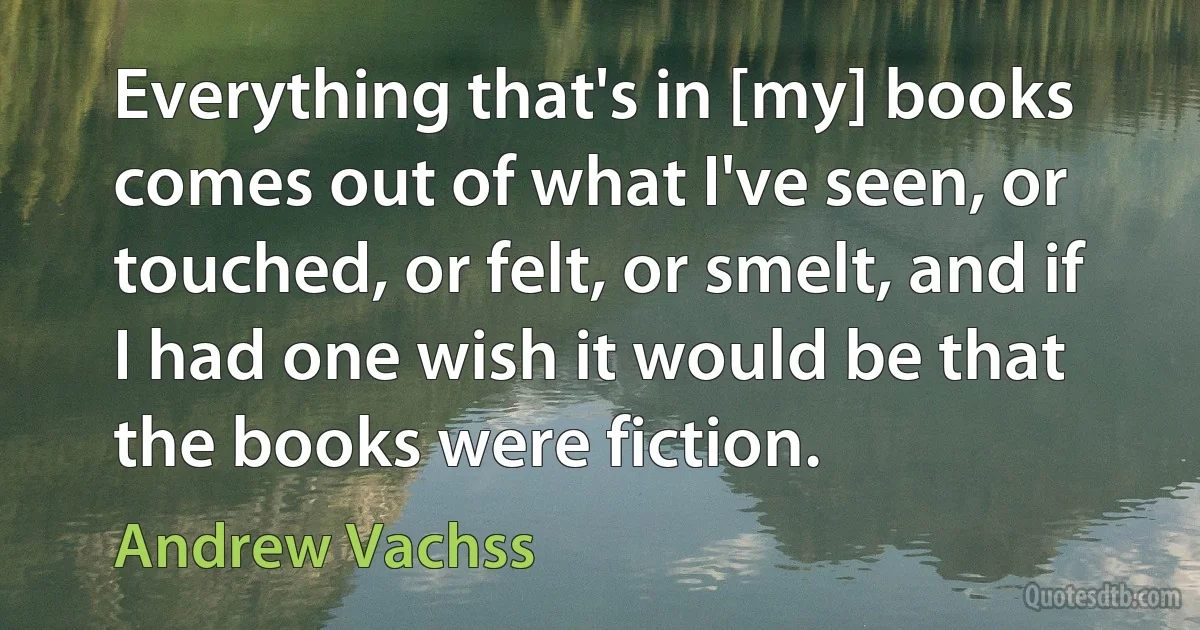 Everything that's in [my] books comes out of what I've seen, or touched, or felt, or smelt, and if I had one wish it would be that the books were fiction. (Andrew Vachss)