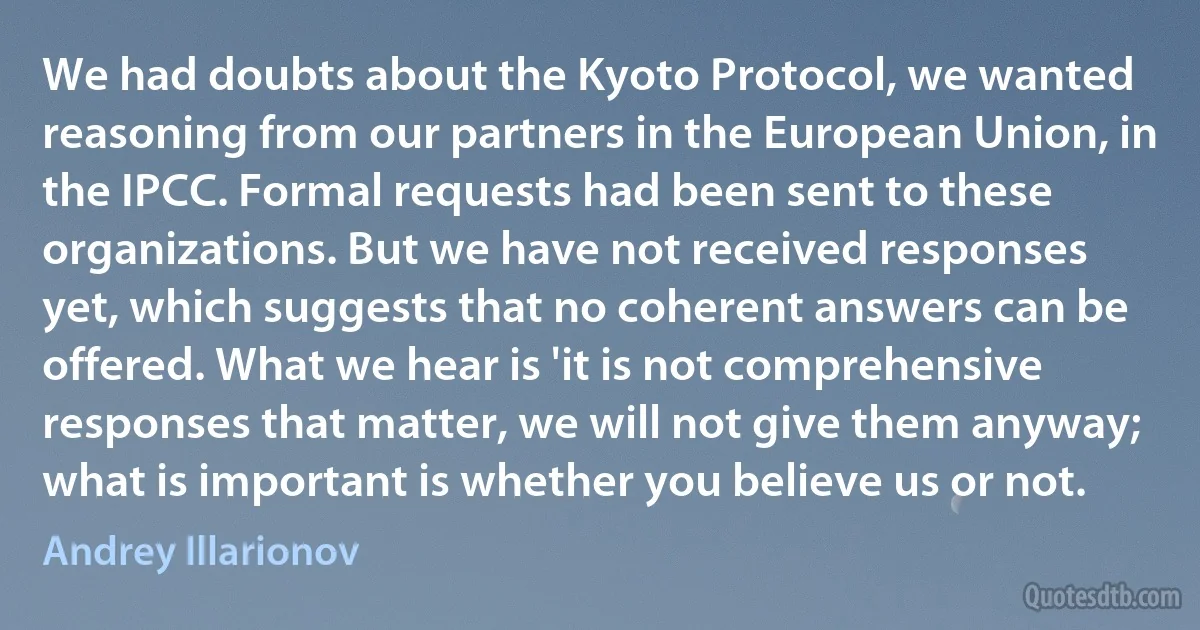 We had doubts about the Kyoto Protocol, we wanted reasoning from our partners in the European Union, in the IPCC. Formal requests had been sent to these organizations. But we have not received responses yet, which suggests that no coherent answers can be offered. What we hear is 'it is not comprehensive responses that matter, we will not give them anyway; what is important is whether you believe us or not. (Andrey Illarionov)