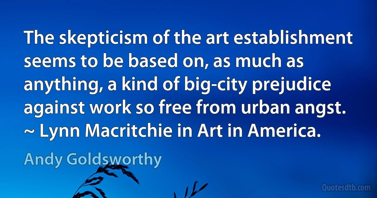 The skepticism of the art establishment seems to be based on, as much as anything, a kind of big-city prejudice against work so free from urban angst. ~ Lynn Macritchie in Art in America. (Andy Goldsworthy)