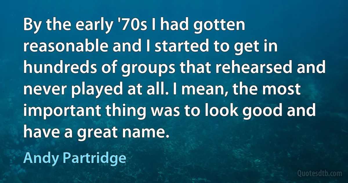 By the early '70s I had gotten reasonable and I started to get in hundreds of groups that rehearsed and never played at all. I mean, the most important thing was to look good and have a great name. (Andy Partridge)