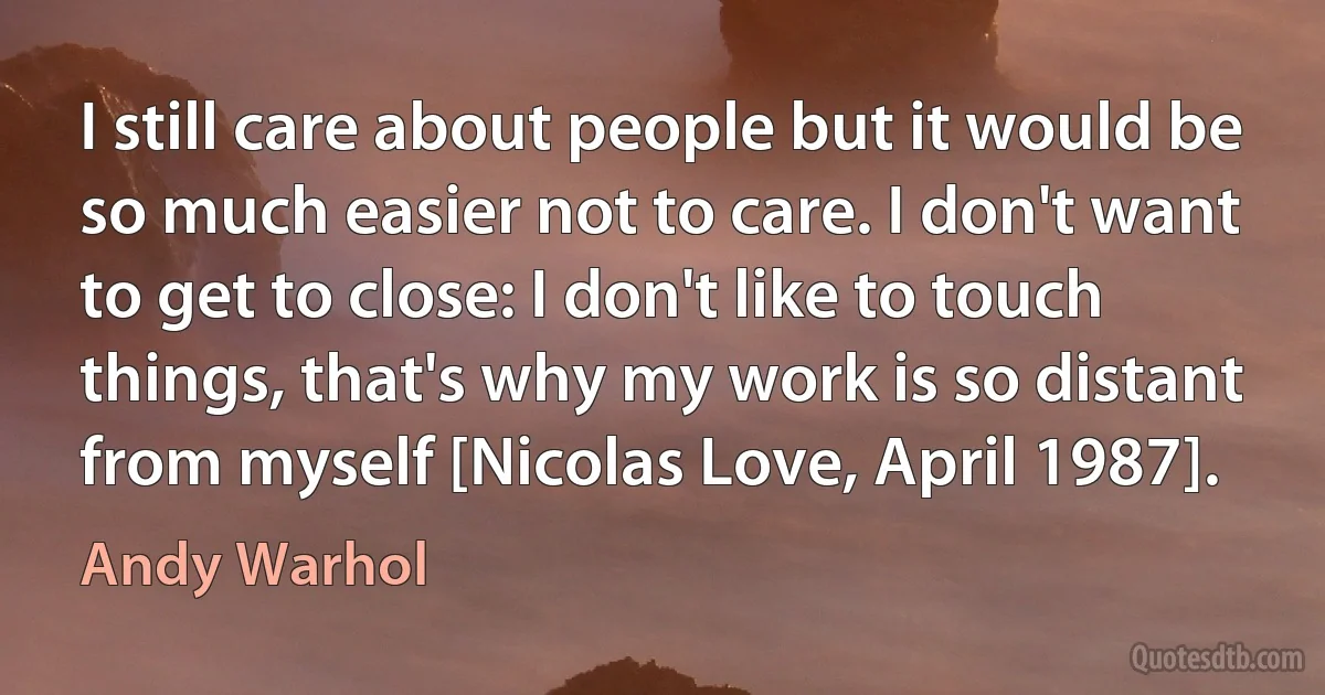 I still care about people but it would be so much easier not to care. I don't want to get to close: I don't like to touch things, that's why my work is so distant from myself [Nicolas Love, April 1987]. (Andy Warhol)