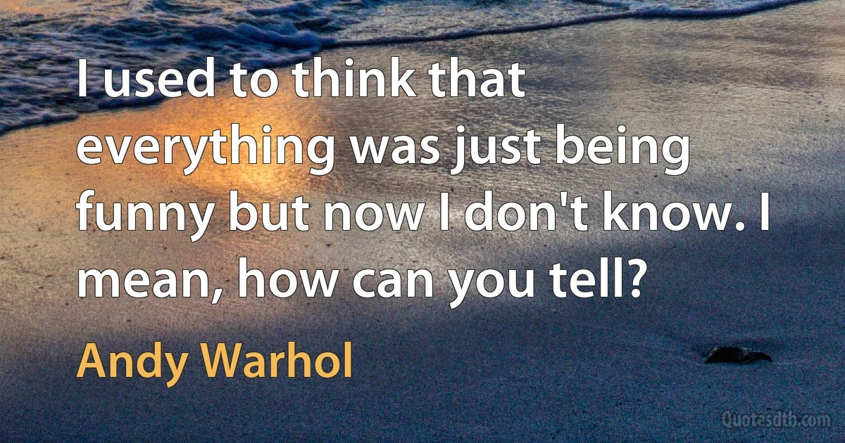 I used to think that everything was just being funny but now I don't know. I mean, how can you tell? (Andy Warhol)