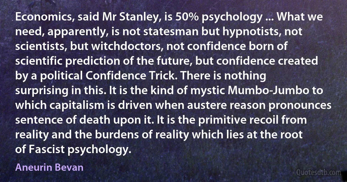 Economics, said Mr Stanley, is 50% psychology ... What we need, apparently, is not statesman but hypnotists, not scientists, but witchdoctors, not confidence born of scientific prediction of the future, but confidence created by a political Confidence Trick. There is nothing surprising in this. It is the kind of mystic Mumbo-Jumbo to which capitalism is driven when austere reason pronounces sentence of death upon it. It is the primitive recoil from reality and the burdens of reality which lies at the root of Fascist psychology. (Aneurin Bevan)