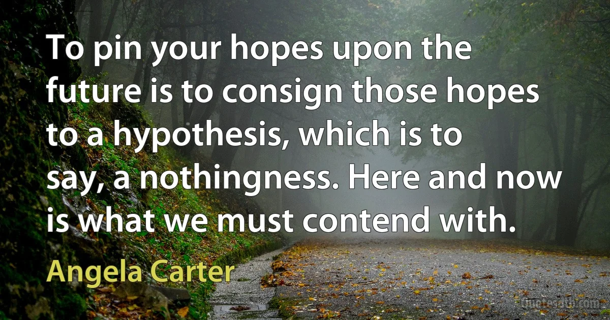 To pin your hopes upon the future is to consign those hopes to a hypothesis, which is to say, a nothingness. Here and now is what we must contend with. (Angela Carter)