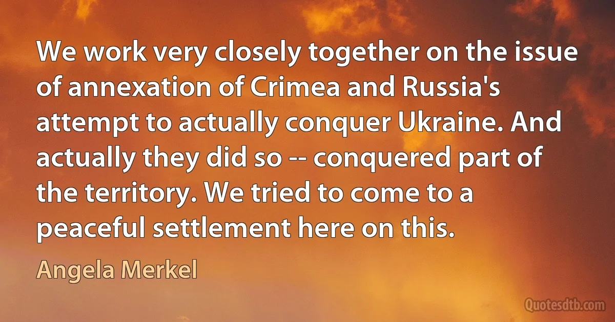 We work very closely together on the issue of annexation of Crimea and Russia's attempt to actually conquer Ukraine. And actually they did so -- conquered part of the territory. We tried to come to a peaceful settlement here on this. (Angela Merkel)