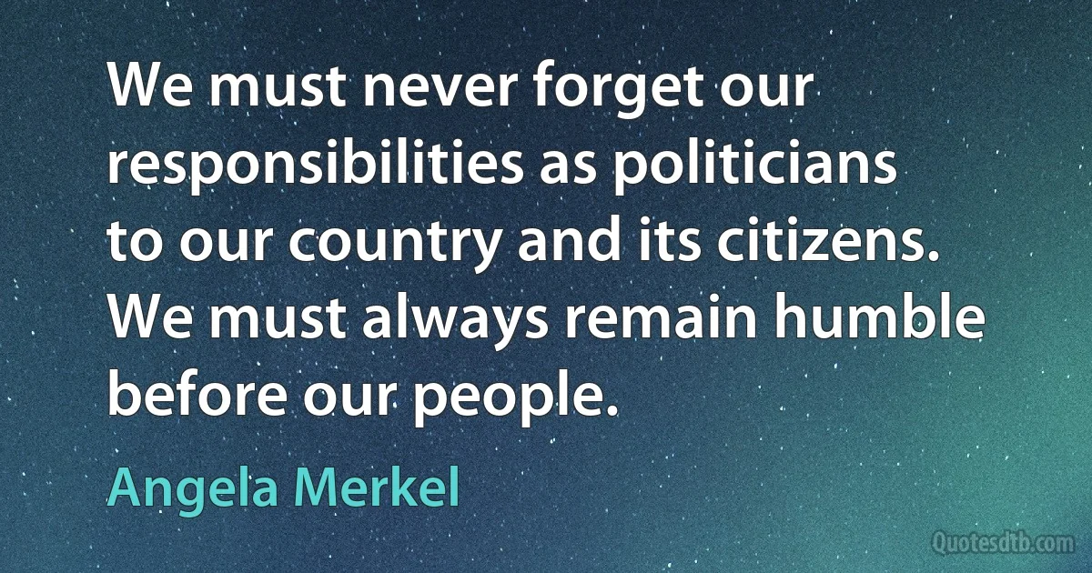 We must never forget our responsibilities as politicians to our country and its citizens. We must always remain humble before our people. (Angela Merkel)