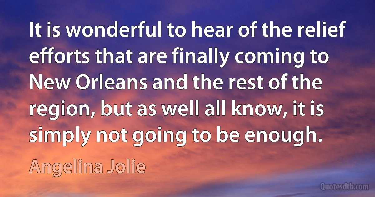 It is wonderful to hear of the relief efforts that are finally coming to New Orleans and the rest of the region, but as well all know, it is simply not going to be enough. (Angelina Jolie)