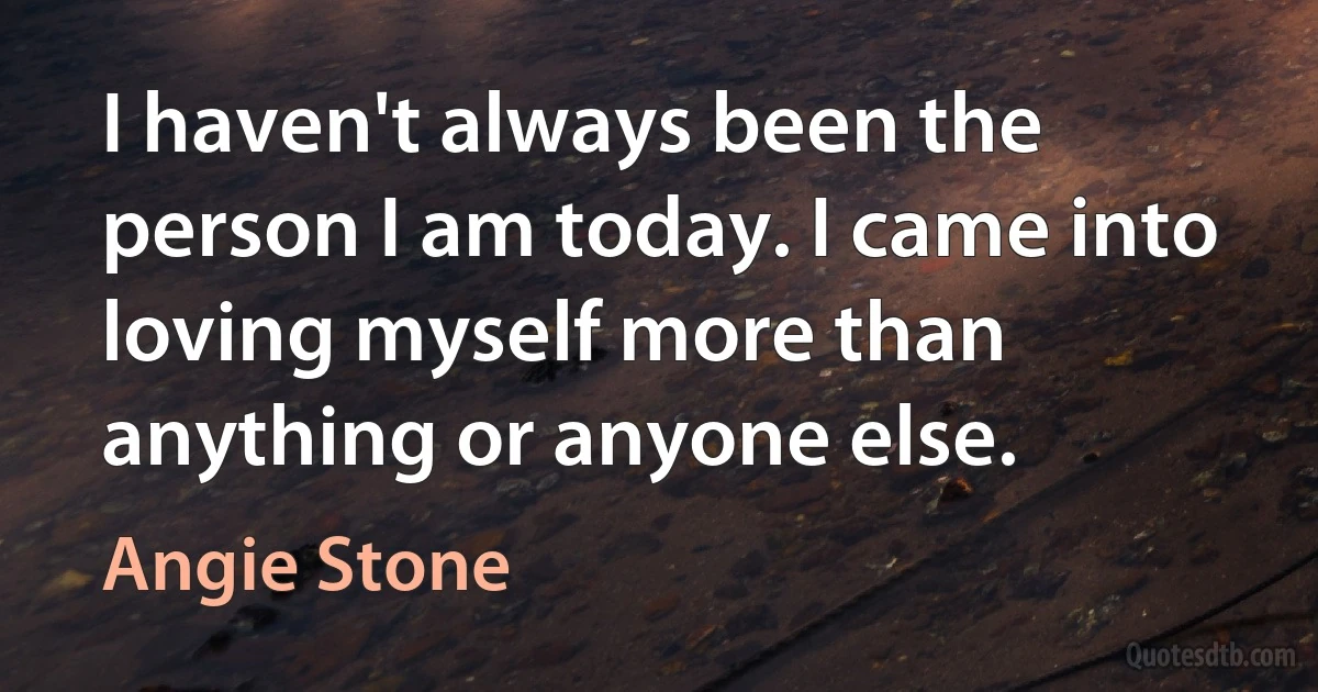 I haven't always been the person I am today. I came into loving myself more than anything or anyone else. (Angie Stone)