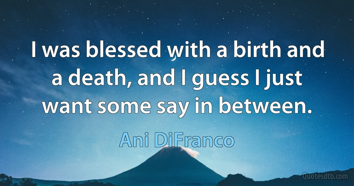 I was blessed with a birth and a death, and I guess I just want some say in between. (Ani DiFranco)