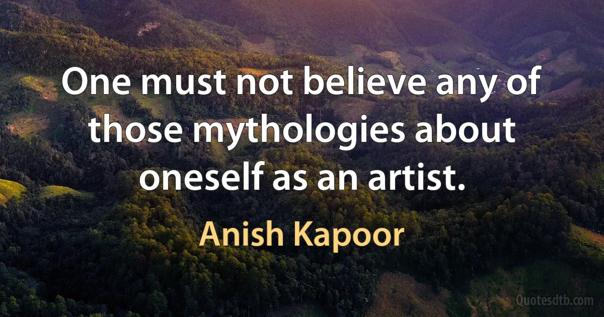 One must not believe any of those mythologies about oneself as an artist. (Anish Kapoor)