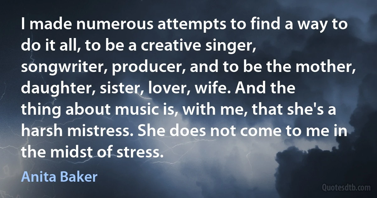 I made numerous attempts to find a way to do it all, to be a creative singer, songwriter, producer, and to be the mother, daughter, sister, lover, wife. And the thing about music is, with me, that she's a harsh mistress. She does not come to me in the midst of stress. (Anita Baker)