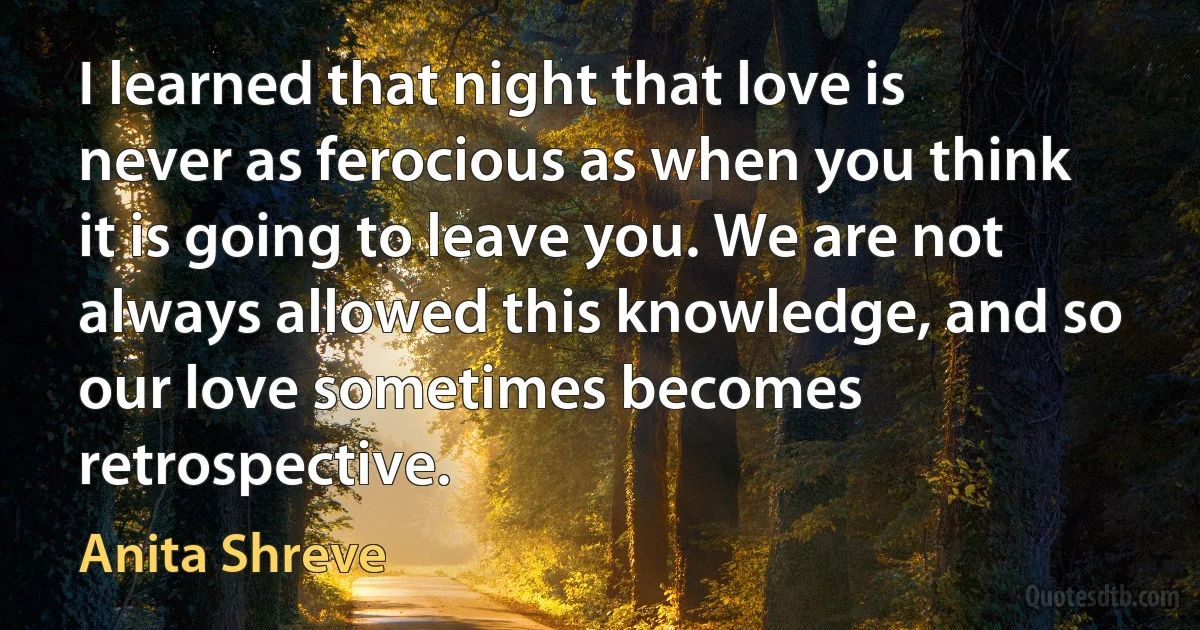 I learned that night that love is never as ferocious as when you think it is going to leave you. We are not always allowed this knowledge, and so our love sometimes becomes retrospective. (Anita Shreve)