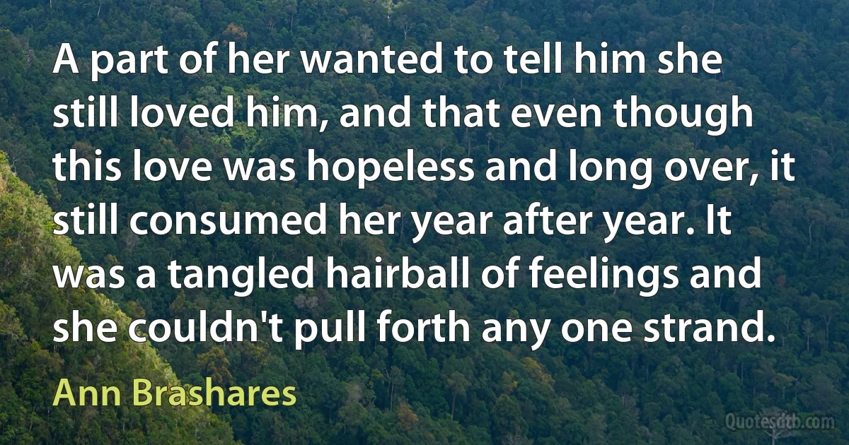 A part of her wanted to tell him she still loved him, and that even though this love was hopeless and long over, it still consumed her year after year. It was a tangled hairball of feelings and she couldn't pull forth any one strand. (Ann Brashares)