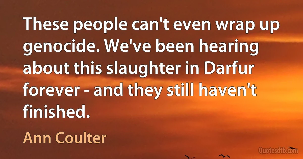 These people can't even wrap up genocide. We've been hearing about this slaughter in Darfur forever - and they still haven't finished. (Ann Coulter)