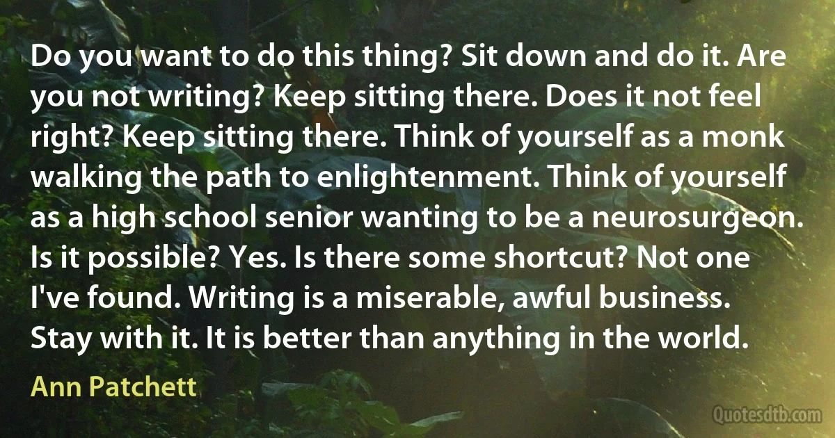 Do you want to do this thing? Sit down and do it. Are you not writing? Keep sitting there. Does it not feel right? Keep sitting there. Think of yourself as a monk walking the path to enlightenment. Think of yourself as a high school senior wanting to be a neurosurgeon. Is it possible? Yes. Is there some shortcut? Not one I've found. Writing is a miserable, awful business. Stay with it. It is better than anything in the world. (Ann Patchett)