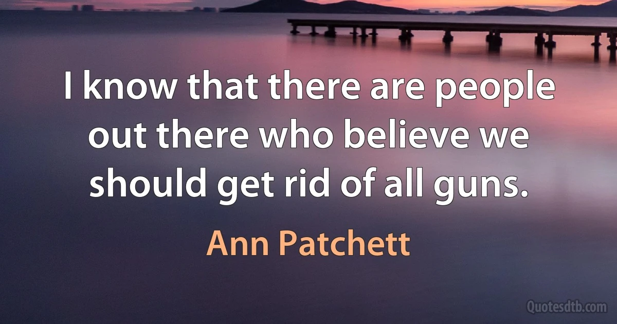 I know that there are people out there who believe we should get rid of all guns. (Ann Patchett)