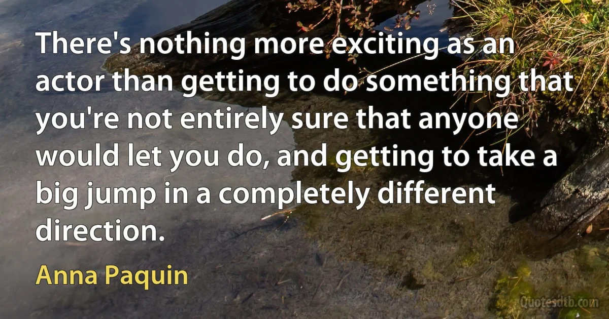 There's nothing more exciting as an actor than getting to do something that you're not entirely sure that anyone would let you do, and getting to take a big jump in a completely different direction. (Anna Paquin)